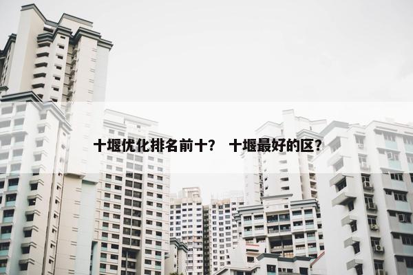十堰优化排名前十？ 十堰最好的区？