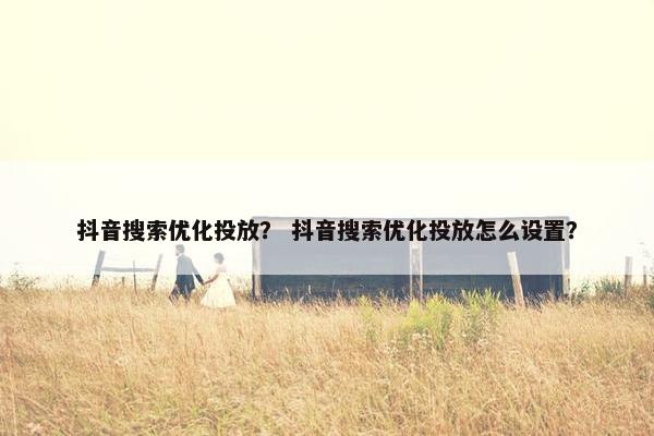 抖音搜索优化投放？ 抖音搜索优化投放怎么设置？