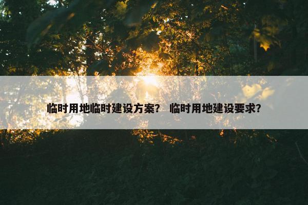 临时用地临时建设方案？ 临时用地建设要求？