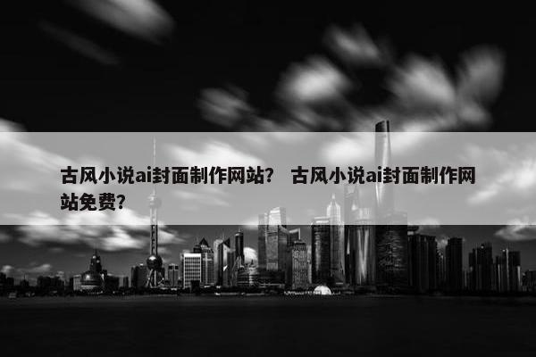 古风小说ai封面制作网站？ 古风小说ai封面制作网站免费？