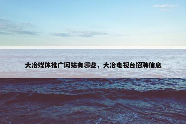 大冶媒体推广网站有哪些，大冶电视台招聘信息