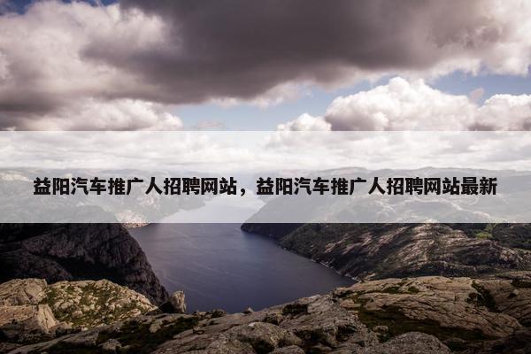 益阳汽车推广人招聘网站，益阳汽车推广人招聘网站最新