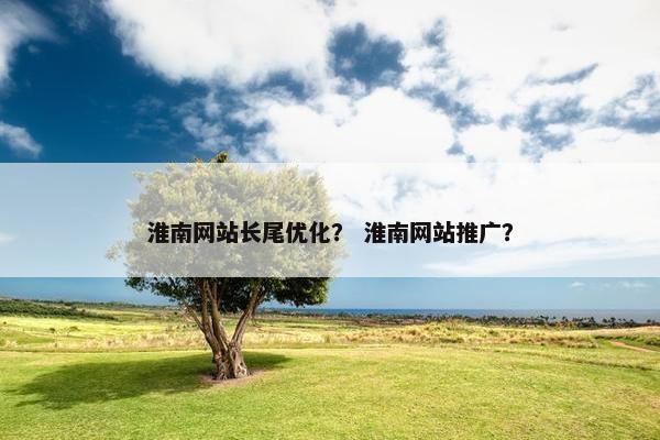 淮南网站长尾优化？ 淮南网站推广？