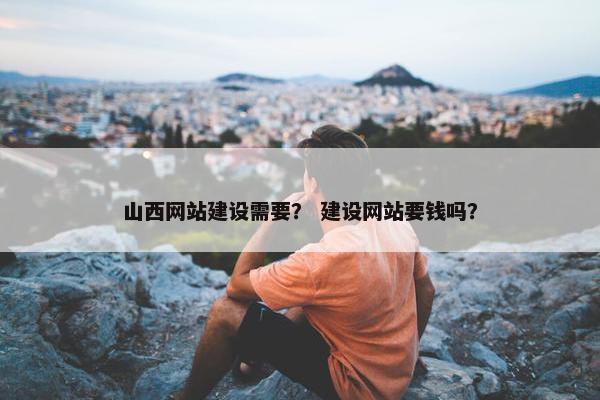 山西网站建设需要？ 建设网站要钱吗？