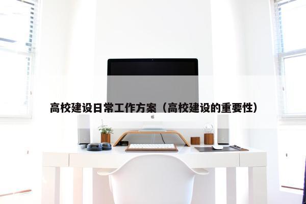 高校建设日常工作方案（高校建设的重要性）