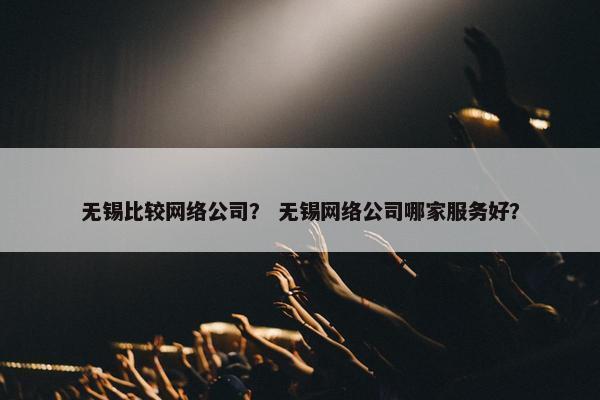 无锡比较网络公司？ 无锡网络公司哪家服务好？