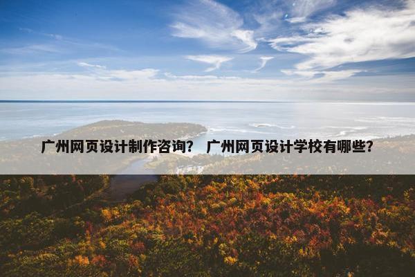 广州网页设计制作咨询？ 广州网页设计学校有哪些？