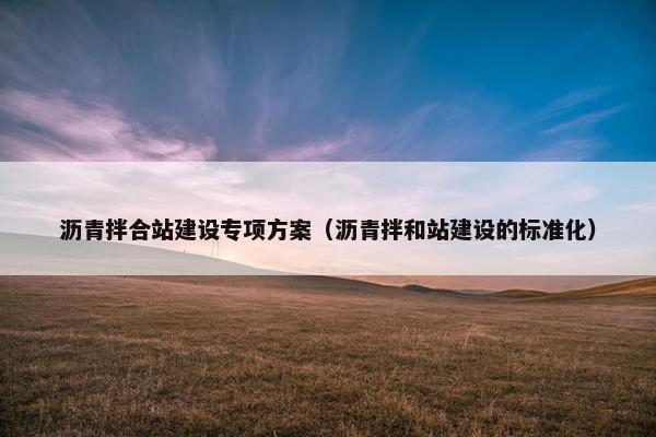 沥青拌合站建设专项方案（沥青拌和站建设的标准化）