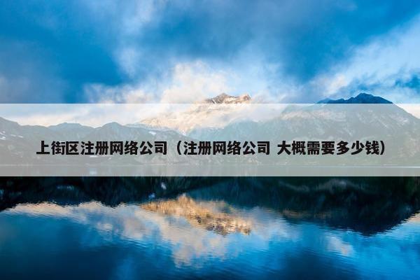 上街区注册网络公司（注册网络公司 大概需要多少钱）